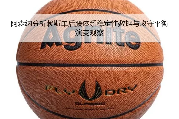 阿森纳分析赖斯单后腰体系稳定性数据与攻守平衡演变观察
