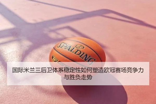国际米兰三后卫体系稳定性如何塑造欧冠赛场竞争力与胜负走势