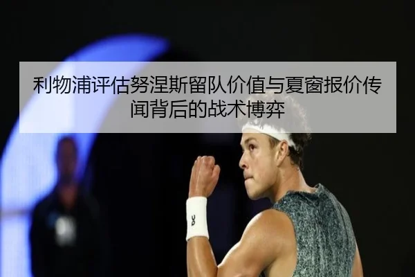 利物浦评估努涅斯留队价值与夏窗报价传闻背后的战术博弈