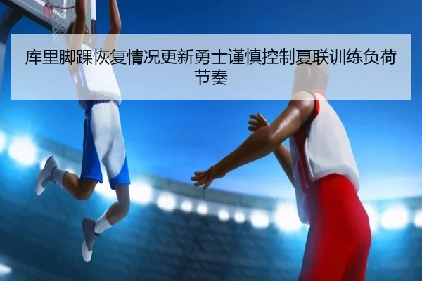 库里脚踝恢复情况更新勇士谨慎控制夏联训练负荷节奏