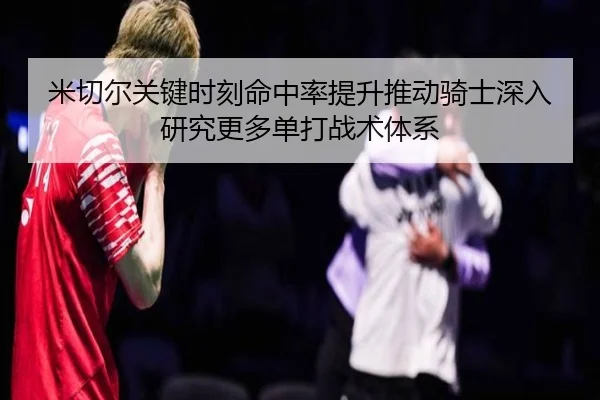 米切尔关键时刻命中率提升推动骑士深入研究更多单打战术体系